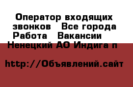  Оператор входящих звонков - Все города Работа » Вакансии   . Ненецкий АО,Индига п.